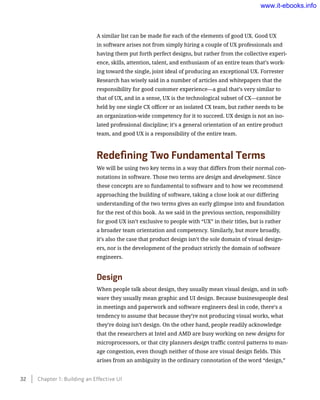 A similar list can be made for each of the elements of good UX. Good UX
in software arises not from simply hiring a couple of UX professionals and
having them put forth perfect designs, but rather from the collective experi-
ence, skills, attention, talent, and enthusiasm of an entire team that’s work-
ing toward the single, joint ideal of producing an exceptional UX. Forrester
Research has wisely said in a number of articles and whitepapers that the
responsibility for good customer experience—a goal that’s very similar to
that of UX, and in a sense, UX is the technological subset of CX—cannot be
held by one single CX officer or an isolated CX team, but rather needs to be
an organization-wide competency for it to succeed. UX design is not an iso-
lated professional discipline; it’s a general orientation of an entire product
team, and good UX is a responsibility of the entire team.
Redefining Two Fundamental Terms
We will be using two key terms in a way that differs from their normal con-
notations in software. Those two terms are design and development. Since
these concepts are so fundamental to software and to how we recommend
approaching the building of software, taking a close look at our differing
understanding of the two terms gives an early glimpse into and foundation
for the rest of this book. As we said in the previous section, responsibility
for good UX isn’t exclusive to people with “UX” in their titles, but is rather
a broader team orientation and competency. Similarly, but more broadly,
it’s also the case that product design isn’t the sole domain of visual design-
ers, nor is the development of the product strictly the domain of software
engineers.
Design
When people talk about design, they usually mean visual design, and in soft-
ware they usually mean graphic and UI design. Because businesspeople deal
in meetings and paperwork and software engineers deal in code, there’s a
tendency to assume that because they’re not producing visual works, what
they’re doing isn’t design. On the other hand, people readily acknowledge
that the researchers at Intel and AMD are busy working on new designs for
microprocessors, or that city planners design traffic control patterns to man-
age congestion, even though neither of those are visual design fields. This
arises from an ambiguity in the ordinary connotation of the word “design,”
32    Chapter 1: Building an Effective UI
www.it-ebooks.info
 