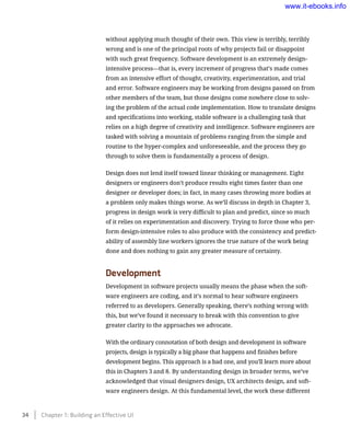 without applying much thought of their own. This view is terribly, terribly
wrong and is one of the principal roots of why projects fail or disappoint
with such great frequency. Software development is an extremely design-
intensive process—that is, every increment of progress that’s made comes
from an intensive effort of thought, creativity, experimentation, and trial
and error. Software engineers may be working from designs passed on from
other members of the team, but those designs come nowhere close to solv-
ing the problem of the actual code implementation. How to translate designs
and specifications into working, stable software is a challenging task that
relies on a high degree of creativity and intelligence. Software engineers are
tasked with solving a mountain of problems ranging from the simple and
routine to the hyper-complex and unforeseeable, and the process they go
through to solve them is fundamentally a process of design.
Design does not lend itself toward linear thinking or management. Eight
designers or engineers don’t produce results eight times faster than one
designer or developer does; in fact, in many cases throwing more bodies at
a problem only makes things worse. As we’ll discuss in depth in Chapter 3,
progress in design work is very difficult to plan and predict, since so much
of it relies on experimentation and discovery. Trying to force those who per-
form design-intensive roles to also produce with the consistency and predict-
ability of assembly line workers ignores the true nature of the work being
done and does nothing to gain any greater measure of certainty.
Development
Development in software projects usually means the phase when the soft-
ware engineers are coding, and it’s normal to hear software engineers
referred to as developers. Generally speaking, there’s nothing wrong with
this, but we’ve found it necessary to break with this convention to give
greater clarity to the approaches we advocate.
With the ordinary connotation of both design and development in software
projects, design is typically a big phase that happens and finishes before
development begins. This approach is a bad one, and you’ll learn more about
this in Chapters 3 and 8. By understanding design in broader terms, we’ve
acknowledged that visual designers design, UX architects design, and soft-
ware engineers design. At this fundamental level, the work these different
34    Chapter 1: Building an Effective UI
www.it-ebooks.info
 