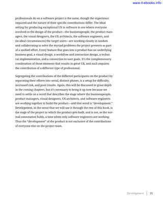 professionals do on a software project is the same, though the experience
required and the nature of their specific contributions differ. The ideal
setting for producing exceptional UX in software is one where everyone
involved in the design of the product—the businesspeople, the product man-
agers, the visual designers, the UX architects, the software engineers, and
(in ideal circumstances) the target users—are working closely in tandem
and collaborating to solve the myriad problems the project presents as part
of a unified effort. Every feature that goes into a product has an underlying
business goal, a visual design, a workflow and interaction design, a techni-
cal implementation, and a connection to user goals. It’s the complementary
combination of those elements that results in great UX, and each requires
the contribution of a different type of professional.
Segregating the contributions of the different participants on the product by
separating their efforts into serial, distinct phases, is a setup for difficulty,
increased risk, and poor results. Again, this will be discussed in great depth
in the coming chapters, but it’s necessary to bring it up now because we
need to settle on a word that describes the stage where the businesspeople,
product managers, visual designers, UX architects, and software engineers
are working together to build the product—and that word is “development.”
Development, in the sense that we will use it through the rest of this book, is
the stage of the project in which the product gets built, and is not, as the nor-
mal connotation holds, a time when only software engineers are working.
Thus the “development” of the product is not exclusive of the contributions
of everyone else on the project team.
Development    35
www.it-ebooks.info
 