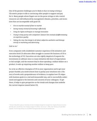 One of the greatest challenges you’re likely to face in trying to bring a
UX-centric project to life is convincing other people to support and pay
for it. Many people whose fingers are on the purse strings or who control
resources are still influenced by management climates, priorities, and incen-
tives that are incompatible with good UX:
•	 First to market instead of best to market
•	 Saving money instead of investing it effectively
•	 Using Six Sigma techniques to manage innovation
•	 Trying to keep parity with competitors’ feature lists instead of differentiating
on experience quality
•	 Taking the view that design is all about subjective aesthetics and belongs
strictly to marketing and advertising
And so on.1
Even companies with established customer experience (CX) initiatives and
executive-level CX advocates often struggle to connect the business of CX to
the technology of UX. Executives are also rightly skeptical of requests for
investments in software since so many initiatives fall short of expectations
or fail outright, and the moment they’re done spending a million dollars on a
product, it ends up requiring another million to keep pace.
So, to be an effective champion of UX in your organization and to get your
project funded, you need to know how to parlay your intuitions into a flu-
ency of words and a preponderance of evidence, to explain how UX aligns
with business goals in a real and measurable way, and to successfully under-
stand and appeal to the interests and concerns of your colleagues. To get
there, it helps to gain perspective on the trends and changes that underlie
the current impetus toward better UX.
1 Fortune’s Betsy Morris gives an interesting overview of changing management strategies that, though addressed at business
generally, bears very directly on the changing strategies for software. See her July 11, 2006, series “Tearing up the Jack Welch
playbook,” found at http://money.cnn.com/2006/07/10/magazines/fortune/rules.fortune/index.htm.
Building the Case for Better UX ﻿    39
www.it-ebooks.info
 