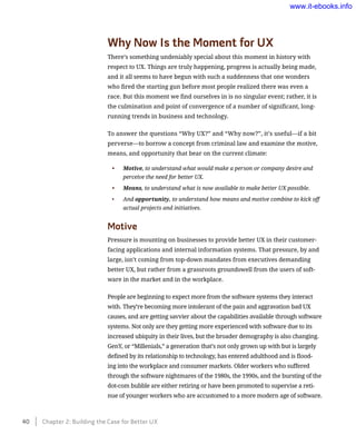 Why Now Is the Moment for UX
There’s something undeniably special about this moment in history with
respect to UX. Things are truly happening, progress is actually being made,
and it all seems to have begun with such a suddenness that one wonders
who fired the starting gun before most people realized there was even a
race. But this moment we find ourselves in is no singular event; rather, it is
the culmination and point of convergence of a number of significant, long-
running trends in business and technology.
To answer the questions “Why UX?” and “Why now?”, it’s useful—if a bit
­perverse—to borrow a concept from criminal law and examine the motive,
means, and opportunity that bear on the current climate:
•	 Motive, to understand what would make a person or company desire and
perceive the need for better UX.
•	 Means, to understand what is now available to make better UX possible.
•	 And opportunity, to understand how means and motive combine to kick off
actual projects and initiatives.
Motive
Pressure is mounting on businesses to provide better UX in their customer-
facing applications and internal information systems. That pressure, by and
large, isn’t coming from top-down mandates from executives demanding
better UX, but rather from a grassroots groundswell from the users of soft-
ware in the market and in the workplace.
People are beginning to expect more from the software systems they interact
with. They’re becoming more intolerant of the pain and aggravation bad UX
causes, and are getting savvier about the capabilities available through software
systems. Not only are they getting more experienced with software due to its
increased ubiquity in their lives, but the broader demography is also changing.
GenY, or “Millenials,” a generation that’s not only grown up with but is largely
defined by its relationship to technology, has entered adulthood and is flood-
ing into the workplace and consumer markets. Older workers who suffered
through the software nightmares of the 1980s, the 1990s, and the bursting of the
dot-com bubble are either retiring or have been promoted to supervise a reti-
nue of younger workers who are accustomed to a more modern age of software.
40    Chapter 2: Building the Case for Better UX
www.it-ebooks.info
 