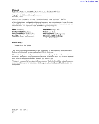 Effective UI
by Jonathan Anderson, John McRee, Robb Wilson, and the EffectiveUI Team
Copyright © 2010 EffectiveUI. All rights reserved.
Printed in Canada.
Published by O’Reilly Media, Inc., 1005 Gravenstein Highway North, Sebastopol, CA 95472.
O’Reilly books may be purchased for educational, business, or sales promotional use. Online editions are
also available for most titles (http://my.safaribooksonline.com). For more information, contact our corpo-
rate/institutional sales department: (800) 998-9938 or corporate@oreilly.com.
Editor: Steve Weiss
Development Editor: Jeff Riley
Production Editor: Rachel Monaghan
Copyeditor: Genevieve d’Entremont
Proofreader: Nancy Kotary
Indexer: Julie Hawks
Cover Designer: Karen Montgomery
Illustration and Interior Design:
The EffectiveUI Team
Printing History:
February 2010: First Edition.
The O’Reilly logo is a registered trademark of O’Reilly Media, Inc. Effective UI, the image of a rainbow
lorikeet, and related trade dress are trademarks of O’Reilly Media, Inc.
Many of the designations used by manufacturers and sellers to distinguish their products are claimed as
trademarks. Where those designations appear in this book, and O’Reilly Media, Inc. was aware of a trade-
mark claim, the designations have been printed in caps or initial caps.
While every precaution has been taken in the preparation of this book, the publisher and authors assume
no responsibility for errors or omissions, or for damages resulting from the use of the information con-
tained herein.
ISBN: 978-0-596-15478-3
[F]
www.it-ebooks.info
 