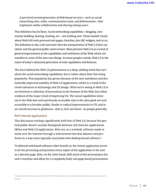 A perceived second generation of Web-based services—such as social
networking sites, wikis, communication tools, and folksonomies—that
emphasize online collaboration and sharing among users.
This definition has its flaws. Social networking capabilities—blogging, com-
munity building, sharing, chatting, etc.—are nothing new. Those existed ’round
about Web 0.85 with personal web pages, Geocities, Java IRC widgets, and so on.
The definition is also a bit narrower than the interpretation of Web 2.0 that our
clients and the general public seem to have. Most perceive Web 2.0 as a trend of
general improvement in the capabilities and usefulness of the Web, which are
manifest in some of the new new things. In many people’s minds, Web 2.0 is the
name of today’s advanced generation of web capabilities and features.
The force behind the Web 2.0 phenomenon is a deep, abiding trend that isn’t
about the social networking capabilities, but is rather about their fast-rising
popularity. That popularity has grown because of the new usefulness and dra-
matically improved usability of Web 2.0 applications, which is a result of the
recent advances in technology and UX design. What we’re seeing in Web 2.0 is
not foremost a collection of innovations in the features of the Web, but rather
evidence of the major trend of improving UX. The social capabilities inher-
ent to the Web that were previously accessible only to the ultra-geek are now
accessible to a broader public, thanks to radical improvements in UX, and to
an overall increase in geekiness—that is, tech savviness—in people generally.
Rich Internet applications
This discussion overlaps significantly with that of Web 2.0, because the gen-
eral public doesn’t usually distinguish between rich Internet applications
(RIAs) and Web 2.0 applications. RIAs are, in a nutshell, software made to
work over the Internet through a web browser but that behaves and per-
forms in a way more typically associated with desktop-based software.5
Traditional web-based software relies heavily on the remote application server
to do the processing and presents every aspect of the application to the user
as a discrete page. RIAs, on the other hand, shift much of the processing to the
user’s machine and allow for a completely fluid, non-page-based presentation.
5 Adobe and Microsoft also have runtime “shells” for RIAs that allow them to be installed on the desktop and run outside of a
browser.
Motive    43
www.it-ebooks.info
 