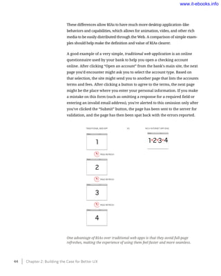 These differences allow RIAs to have much more desktop application–like
behaviors and capabilities, which allows for animation, video, and other rich
media to be easily distributed through the Web. A comparison of simple exam-
ples should help make the definition and value of RIAs clearer.
A good example of a very simple, traditional web application is an online
questionnaire used by your bank to help you open a checking account
online. After clicking “Open an account” from the bank’s main site, the next
page you’d encounter might ask you to select the account type. Based on
that selection, the site might send you to another page that lists the accounts
terms and fees. After clicking a button to agree to the terms, the next page
might be the place where you enter your personal information. If you make
a mistake on this form (such as omitting a response for a required field or
entering an invalid email address), you’re alerted to this omission only after
you’ve clicked the “Submit” button, the page has been sent to the server for
validation, and the page has then been spat back with the errors reported.
One advantage of RIAs over traditional web apps is that they avoid full-page
refreshes, making the experience of using them feel faster and more seamless.
TRADITIONAL WEB APP
PAGE REFRESH
1 2 3 4
PAGE REFRESH
PAGE REFRESH
1
2
3
4
RICH INTERNET APP (RIA)VS.
44    Chapter 2: Building the Case for Better UX
www.it-ebooks.info
 