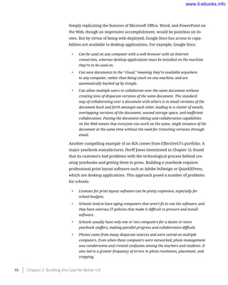 Simply replicating the features of Microsoft Office, Word, and PowerPoint on
the Web, though an impressive accomplishment, would be pointless on its
own. But by virtue of being web-deployed, Google Docs has access to capa-
bilities not available to desktop applications. For example, Google Docs:
•	 Can be used on any computer with a web browser with an Internet
connection, whereas desktop applications must be installed on the machine
they’re to be used on.
•	 Can save documents in the “cloud,” meaning they’re available anywhere
to any computer, rather than being stuck on one machine, and are
automatically backed up by Google.
•	 Can allow multiple users to collaborate over the same document without
creating tons of disparate versions of the same document. The standard
way of collaborating over a document with others is to email versions of the
document back and forth amongst each other, leading to a clutter of emails,
overlapping versions of the document, wasted storage space, and inefficient
collaboration. Putting the document editing and collaboration capabilities
on the Web means that everyone can work on the same, single instance of the
document at the same time without the need for transiting versions through
email.
Another compelling example of an RIA comes from EffectiveUI’s portfolio. A
major yearbook manufacturer, Herff Jones (mentioned in Chapter 1), found
that its customers had problems with the technological process behind cre-
ating yearbooks and getting them to press. Building a yearbook requires
professional print layout software such as Adobe InDesign or QuarkXPress,
which are desktop applications. This approach posed a number of problems
for schools:
•	 Licenses for print layout software can be pretty expensive, especially for
school budgets.
•	 Schools tend to have aging computers that aren’t fit to run the software, and
they have onerous IT policies that make it difficult to procure and install
software.
•	 Schools usually have only one or two computers for a dozen or more
yearbook staffers, making parallel progress and collaboration difficult.
•	 Photos came from many disparate sources and were stored on multiple
computers. Even when these computers were networked, photo management
was cumbersome and created confusion among the teachers and students. It
also led to a greater frequency of errors in photo resolution, placement, and
cropping.
46    Chapter 2: Building the Case for Better UX
www.it-ebooks.info
 
