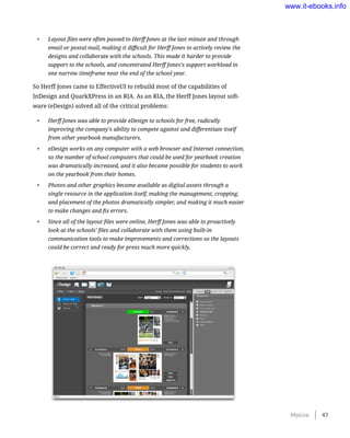 •	 Layout files were often passed to Herff Jones at the last minute and through
email or postal mail, making it difficult for Herff Jones to actively review the
designs and collaborate with the schools. This made it harder to provide
support to the schools, and concentrated Herff Jones’s support workload in
one narrow timeframe near the end of the school year.
So Herff Jones came to EffectiveUI to rebuild most of the capabilities of
InDesign and QuarkXPress in an RIA. As an RIA, the Herff Jones layout soft-
ware (eDesign) solved all of the critical problems:
•	 Herff Jones was able to provide eDesign to schools for free, radically
improving the company’s ability to compete against and differentiate itself
from other yearbook manufacturers.
•	 eDesign works on any computer with a web browser and Internet connection,
so the number of school computers that could be used for yearbook creation
was dramatically increased, and it also became possible for students to work
on the yearbook from their homes.
•	 Photos and other graphics became available as digital assets through a
single resource in the application itself, making the management, cropping,
and placement of the photos dramatically simpler, and making it much easier
to make changes and fix errors.
•	 Since all of the layout files were online, Herff Jones was able to proactively
look at the schools’ files and collaborate with them using built-in
communication tools to make improvements and corrections so the layouts
could be correct and ready for press much more quickly.
Motive    47
www.it-ebooks.info
 