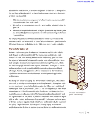 Before these fields existed, it fell to the engineers to carry the UI design man-
tle, and they suffered mightily at the sight of their own interfaces. But their
problem was threefold:
•	 UI design is not a typical competency of software engineers, so one wouldn’t
reasonably expect them to do it well.
•	 The tools, priorities, and constraints they were working with didn’t allow for
good UX.
•	 Because UX design wasn’t assumed to be part of their role, they weren’t given
the time and budget necessary to do it well while also delivering on their core
responsibilities.
Put simply, they didn’t lack the desire to deliver better UX, but rather the
means with which to accomplish it. Part of what makes this a special time for
UX is that the means for building better UX is now more readily available.
The tools for better UX
Software engineers rely on development frameworks and libraries to build
both the guts of software and the UI. The frameworks and libraries avail-
able for UIs have, until recently, been ill-suited for building good UX. From
the advent of Microsoft Windows until recently, most software UIs have been
built using the library of UI components available through Windows, which
are notoriously ugly and difficult to ply into passable UX. Sun’s Java UI librar-
ies have also been weak in enabling highly customized, innovative UI and
UX design. As well, web application UX was constrained by the very limited
capabilities of traditional web development technologies and application
architectures.
But things are finally changing. RIA development technologies, which have
been built primarily around the goal of enabling better UX, have given engi-
neers a much more powerful toolkit to work with. Other, more traditional
technologies such as Java, Cocoa, C, and C++ are also beginning to offer much
more advanced UI development libraries that in turn enable the develop-
ment of more powerful, innovative UX. Greater broadband availability and
the rapid increase in the power of personal computers have also made it pos-
sible to solve certain performance-dependent UX challenges. And new types
of devices and user input methods (the iPhone and multitouch, for example)
are giving UX professionals more ways of creating highly intuitive and
usable interaction designs to address new user behaviors and environments.
The tools available have
grown considerably.
Means    49
www.it-ebooks.info
 