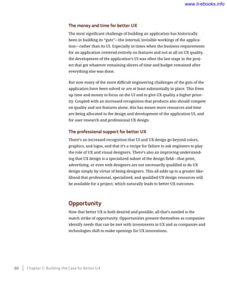 The money and time for better UX
The most significant challenge of building an application has historically
been in building its “guts”—the internal, invisible workings of the applica-
tion—rather than its UI. Especially in times when the business requirements
for an application centered entirely on features and not at all on UX quality,
the development of the application’s UI was often the last stage in the proj-
ect that got whatever remaining slivers of time and budget remained after
everything else was done.
But now many of the more difficult engineering challenges of the guts of the
application have been solved or are at least substantially in place. This frees
up time and money to focus on the UI and to give UX quality a higher prior-
ity. Coupled with an increased recognition that products also should compete
on quality and not features alone, this has meant more resources and time
are being allocated to the design and development of the application UI, and
for user research and professional UX design.
The professional support for better UX
There’s an increased recognition that UI and UX design go beyond colors,
graphics, and logos, and that it’s a recipe for failure to ask engineers to play
the role of UX and visual designers. There’s also an improving understand-
ing that UX design is a specialized subset of the design field—that print,
advertising, or even web designers are not necessarily qualified to do UX
design simply by virtue of being designers. This all adds up to a greater like-
lihood that professional, specialized, and qualified UX design resources will
be available for a project, which naturally leads to better UX outcomes.
Opportunity
Now that better UX is both desired and possible, all that’s needed is the
match strike of opportunity. Opportunities present themselves as companies
identify needs that can be met with investments in UX and as companies and
technologies shift to make openings for UX innovations.
50    Chapter 2: Building the Case for Better UX
www.it-ebooks.info
 