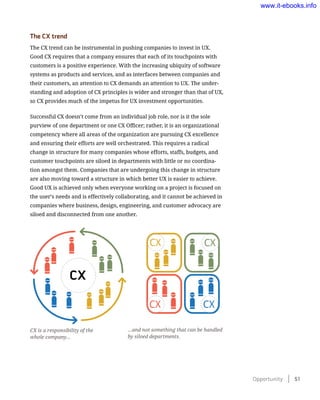 The CX trend
The CX trend can be instrumental in pushing companies to invest in UX.
Good CX requires that a company ensures that each of its touchpoints with
customers is a positive experience. With the increasing ubiquity of software
systems as products and services, and as interfaces between companies and
their customers, an attention to CX demands an attention to UX. The under-
standing and adoption of CX principles is wider and stronger than that of UX,
so CX provides much of the impetus for UX investment opportunities.
Successful CX doesn’t come from an individual job role, nor is it the sole
purview of one department or one CX Officer; rather, it is an organizational
competency where all areas of the organization are pursuing CX excellence
and ensuring their efforts are well orchestrated. This requires a radical
change in structure for many companies whose efforts, staffs, budgets, and
customer touchpoints are siloed in departments with little or no coordina-
tion amongst them. Companies that are undergoing this change in structure
are also moving toward a structure in which better UX is easier to achieve.
Good UX is achieved only when everyone working on a project is focused on
the user’s needs and is effectively collaborating, and it cannot be achieved in
companies where business, design, engineering, and customer advocacy are
siloed and disconnected from one another.
CX
CX CX
CX
CX
CX is a responsibility of the
whole company…
…and not something that can be handled
by siloed departments.
Opportunity    51
www.it-ebooks.info
 