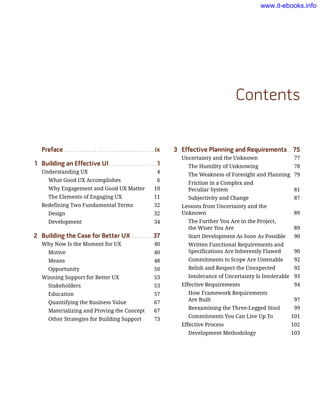 3	 Effective Planning and Requirements.. . 75
Uncertainty and the Unknown	 77
The Humility of Unknowing	 78
The Weakness of Foresight and Planning	 79
Friction in a Complex and
Peculiar System	 81
Subjectivity and Change	 87
Lessons from Uncertainty and the
Unknown	 89
The Further You Are in the Project,
the Wiser You Are	 89
Start Development As Soon As Possible	 90
Written Functional Requirements and
Specifications Are Inherently Flawed	 90
Commitments to Scope Are Untenable	 92
Relish and Respect the Unexpected	 92
Intolerance of Uncertainty Is Intolerable	 93
Effective Requirements	 94
How Framework Requirements
Are Built 	 97
Reexamining the Three-Legged Stool	 99
Commitments You Can Live Up To	 101
Effective Process	 102
Development Methodology	 103
Preface.. . . . . . . . . . . . . . . . . . . . . . . . . . . . . . . . . . . . ix
1	 Building an Effective UI.. . . . . . . . . . . . . . . . . . . 1
Understanding UX	 4
What Good UX Accomplishes	 6
Why Engagement and Good UX Matter	 10
The Elements of Engaging UX	 11
Redefining Two Fundamental Terms	 32
Design	 32
Development	 34
2	 Building the Case for Better UX.. . . . . . . . 37
Why Now Is the Moment for UX	 40
Motive	 40
Means	 48
Opportunity	 50
Winning Support for Better UX	 53
Stakeholders	 53
Education	 57
Quantifying the Business Value	 67
Materializing and Proving the Concept	 67
Other Strategies for Building Support	 73
Contents
www.it-ebooks.info
 