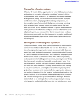 The rise of the information workplace
While the CX trend is driving opportunities for better UX for customer-facing
applications, the increasing information-centricity of business is driving
organizations to invest in better UX for the modern information workplace.
Making relevant, timely, and valuable information available to employees
and decision makers, simplifying and streamlining complex tasks, and
increasing the scope of what an individual person can manage have long
been recognized goals. But most custom information systems that have
been built to date, lacking the means to deliver UX quality, have fallen short
on the promise of the information workplace and have suffered from poor
adoption, longevity, and relevance. Now that the means to make workplace
information systems usable and effective exists, the increasing need for such
systems can spur a lot of opportunities to build better UX into the informa-
tion workplace.
Standing on the shoulders of giant IT expenditures
Companies that have already made sizeable investments in IT and software
systems that so far have had terrible UIs may now find themselves in a posi-
tion of having excellent opportunities to make investments in UX. Many com-
panies have made significant investments to transition their major IT systems
to a service-oriented architecture (SOA), which is a strong jumping-off point
for UX-focused “client” UI initiatives. If many of the difficult engineering
challenges involved in building a software system, excepting those of the UI,
have been largely solved, it may be possible to simply build a better UI on
top of the existing monster. EffectiveUI frequently works on projects where
this is the case; we’ve even built a UI on top of a backend that was running,
in part, on vacuum tubes. Assuming the monster behaves properly, these
projects have been some of the most cost-effective opportunities to improve
the product’s UX quality. With the “backend” challenges largely solved, the
product team can focus its attention and energy entirely on the “frontend”
UX, rather than being mired by invisible technical challenges. A new UX
initiative built on an existing backend can be an opportunity to entirely
reinvigorate the product without having to start over with the messy parts.
52    Chapter 2: Building the Case for Better UX
www.it-ebooks.info
 