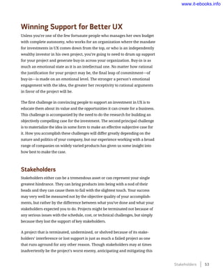 Winning Support for Better UX
Unless you’re one of the few fortunate people who manages her own budget
with complete autonomy, who works for an organization where the mandate
for investments in UX comes down from the top, or who is an independently
wealthy investor in his own project, you’re going to need to drum up support
for your project and generate buy-in across your organization. Buy-in is as
much an emotional state as it is an intellectual one. No matter how rational
the justification for your project may be, the final leap of commitment—of
buy-in—is made on an emotional level. The stronger a person’s emotional
engagement with the idea, the greater her receptivity to rational arguments
in favor of the project will be.
The first challenge in convincing people to support an investment in UX is to
educate them about its value and the opportunities it can create for a business.
This challenge is accompanied by the need to do the research for building an
objectively compelling case for the investment. The second principal challenge
is to materialize the idea in some form to make an effective subjective case for
it. How you accomplish these challenges will differ greatly depending on the
nature and politics of your company, but our experience working with a broad
range of companies on widely varied products has given us some insight into
how best to make the case.
Stakeholders
Stakeholders either can be a tremendous asset or can represent your single
greatest hindrance. They can bring products into being with a nod of their
heads and they can cause them to fail with the slightest touch. Your success
may very well be measured not by the objective quality of your accomplish-
ments, but rather by the difference between what you’ve done and what your
stakeholders expected you to do. Projects might be terminated not because of
any serious issues with the schedule, cost, or technical challenges, but simply
because they lost the support of key stakeholders.
A project that is terminated, undermined, or shelved because of its stake-
holders’ interference or lost support is just as much a failed project as one
that runs aground for any other reason. Though stakeholders may at times
inadvertently be the project’s worst enemy, anticipating and mitigating this
Stakeholders    53
www.it-ebooks.info
 