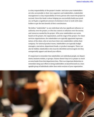 is a key responsibility of the project’s leader. And since your stakeholders
are also accountable to their own superiors and stakeholders, stakeholder
management is a key responsibility of every person who wants the project to
succeed. Since this book is about helping you successfully build your prod-
uct, we’ll give a significant amount of attention to how to work with stake-
holders to get the best benefit of their contributions.
We define “stakeholder” as any individual who has significant influence or
authority over the project, or who has control or influence over the money
and resources needed by the project. Who your stakeholders are varies
based on the project, the organization, and the stage of the project. For client
services organizations, the stakeholders are typically appointed represen-
tatives of the client, who in turn have their own stakeholders within their
company. For internal product teams, stakeholders are typically budget
managers, executives, department heads, or product managers. There can
also be hidden stakeholders who must be identified and managed, lest they
unexpectedly appear and derail your efforts.
It’s important to remember that stakeholders are individual people, not depart-
ments, business entities, or groups. Finance doesn’t buy in to a project so much
as some leader from that department does. This is an important distinction to
remember; keep your efforts to bring stakeholders on board focused on a man-
ageable group of individuals rather than entire sections of your organization.
54    Chapter 2: Building the Case for Better UX
www.it-ebooks.info
 