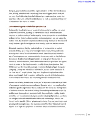 Early on, your stakeholders will be representatives of three key needs: man-
date, money, and resources. In making your initial appeal, make sure you
not only clearly identify the stakeholders who represents these needs, but
also those who have authority and influence to such an extent that their buy-
in will ensure the buy-in of others.
Understanding the stakeholder perspective
Just as understanding the users’ perspective is essential to crafting a product
that meets their needs, building an effective case for an investment in UX
requires an understanding of and sympathy for the perspective of stakeholders
and executives. Entire books are written on this subject; we can just scrape the
surface here. But there are simple misunderstandings that exist in the minds of
many nonexecs, particularly people in technology jobs, that we can address.
Though it may seem that the main challenge of an executive or budget
owner is finding good ways of investing their resources, their problem is
actually more one of exclusion than inclusion. There’s typically no short-
age of ongoing costs and opportunities for investment, and so the challenge
becomes to decide which of opportunities to forgo given the scarcity of
resources. In the late 1970s, Xerox executives notoriously forwent the oppor-
tunity to invest in the then-innovative graphical user interface that their
PARC team had developed, handing it over to the fledgling Apple Computer
Company. Clearly this was not the best choice, but the Xerox executives at
the time weren’t stupid people; they were simply making hard decisions
about how to apply their resources without the benefit of the information
that we all now have about the value and potential of the innovation.
The nature of being an executive is that you’re required to oversee large areas
of a company, including some complicated domains where you may have lim-
ited or no specific experience. This is particularly the case in the management
of technical domains, because technology fields change and evolve so quickly,
and because the complexity associated with them multiplies rapidly. Risk is
one of the key considerations that goes into the triaging of priorities, and from
the perspective of an overwhelmed executive, something is risky if she
doesn’t understand it. This is why education is the first and most important
priority in building the case for investments in UX. Most UX initiatives will
appear to be high-risk proposals to someone who has too little information.
Stakeholders    55
www.it-ebooks.info
 