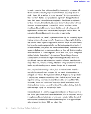 In reality, however, these initiatives should be opportunities to mitigate risk.
There’s also a tendency for people disconnected from technology trends to
think, “We got this far without it, so why start now?” It’s the responsibility of
those who have the time and specialization to perceive the opportunities to
make them plainly comprehensible to those with the ultimate accountability
for their outcomes. Remember that there’s a dismal track record for software
initiatives in most companies. A tremendous number of software initia-
tives fail, and they fail because of factors that this book will help you avoid.
Organizations typically don’t reward risk taking, so your job is to reduce the
perception of risk and increase the perception of opportunity.
Software products also are very expensive undertakings that never stop requir-
ing large amounts of money, even after they’re supposedly complete. Building a
new office is always expensive, aggravating, and over budget, but once the rib-
bon is cut, the costs taper dramatically, and that particular problem is solved
for a decade or so. If the project was somewhat unsuccessful, then there will be
unexpectedly large costs to maintenance, but even those will diminish to a low
burn after a while. In a software project, on the other hand, by the time you’ve
finished building the product, it’s already out of date and its development
has exposed whole new realms of problems and opportunities. Thus, when
the ribbon is cut on the software and the executive is hoping to put that chal-
lenge behind her, someone is waiting at her door asking for yet more money to
resolve a problem or improve an area she thought was already solved.
If the project was in any way a failure, then she’ll be forced to make the
tough decision to undertake yet more risk and spend yet more money to
salvage it and validate the original investment. If the project was generally
a success—and here’s the bitter irony—she’ll find herself confronted with
rapidly escalating costs to maintain and support the product. She will be
too quickly thrust into a position of needing to decide whether to commit
the organization to make a second version of the product. Getting started is
costly, failing is costly, and succeeding is costly.
Fortunately, this is all a bit of an exaggeration and relies on the misperception
that money spent on software is an expense rather than an investment. Though
it may be stressful and fatiguing to never seem to reach the light at the end of
the tunnel, each new expenditure should be in response to an opportunity to
drive return on investment (ROI) and reduce risk.
56    Chapter 2: Building the Case for Better UX
www.it-ebooks.info
 