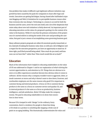 One problem that makes it difficult to get legitimate software initiatives sup-
ported has been caused by the push for companies to chase after hype and
trends. Executives are getting fad fatigue, having chased after half-baked corpo-
rate blogging and Web 2.0 initiatives for no perceptible business reason other
than everyone else was doing it. Technology is a means to an end for both the
business and the users, never the end unto itself, and a lot of the skepticism that
exists today about new tech initiatives is fairly deserved. An important part of
educating executives on the value of a proposal is putting it in the context of its
value to the business. While it’s true that the primary orientation of the project
once it’s started will be in solving the needs of the user and providing the user
value, that goal is just a means of accomplishing some governing business goal.
Many software projects proposals are either ill conceived, poorly researched, or
do a bad job of making the business value clear, so with just a bit of diligence and
a respect for the executive perspective, you have an opportunity to stand out. If
done right, you’ll find yourself being asked, “How much do you need, and how
soon can we have this?” rather than “How much would this set us back?”
Education
Much of the information that’s helpful in educating stakeholders on the value
of UX was addressed in Chapter 1 and in our explanation of what’s driving the
current opportunities in, and attention to, UX. Things that are obvious in in-
store or in-office experiences somehow become less obvious when it comes to
software. All the reasons why a company wouldn’t want to aggravate, deter, or
insult customers at stores and why it doesn’t want to slow down, frustrate, and
overburden employees are the same reasons why good UX is important in
customer-facing and internal products. A focus on UX in customer-facing
products is the same as a focus on customer service and quality CX, and
in internal products it’s the same as a focus on productivity, business
intelligence, and job satisfaction. Better UX helps make the company
money. The goal in educating stakeholders is to draw that connec-
tion in clear terms.
Because UX is lumped in with “design” in the ordinary, fuzzy
connotation, there’s a tendency for people to think that doing
a UX rehab on a product is something like slapping a fresh coat of
paint on an aging building. This dramatically underestimates the value and
It’s just not that easy.
Education    57
www.it-ebooks.info
 