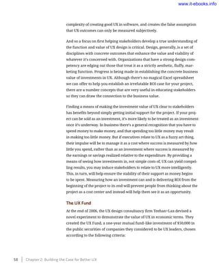 complexity of creating good UX in software, and creates the false assumption
that UX outcomes can only be measured subjectively.
And so a focus on first helping stakeholders develop a true understanding of
the function and value of UX design is critical. Design, generally, is a set of
disciplines with concrete outcomes that enhance the value and viability of
whatever it’s concerned with. Organizations that have a strong design com-
petency are edging out those that treat it as a strictly aesthetic, fluffy, mar-
keting function. Progress is being made in establishing the concrete business
value of investments in UX. Although there’s no magical Excel spreadsheet
we can offer to help you establish an irrefutable ROI case for your project,
there are a number concepts that are very useful in educating stakeholders
so they can draw the connection to the business value.
Finding a means of making the investment value of UX clear to stakeholders
has benefits beyond simply getting initial support for the project. If your proj-
ect can be sold as an investment, it’s more likely to be treated as an investment
once it’s underway. In business there’s a general recognition that you have to
spend money to make money, and that spending too little money may result
in making too little money. But if executives relate to UX as a fuzzy art thing,
their impulse will be to manage it as a cost where success is measured by how
little you spend, rather than as an investment where success is measured by
the earnings or savings realized relative to the expenditure. By providing a
means of seeing how investments in, not simple costs of, UX can yield compel-
ling results, you may induce stakeholders to relate to UX more intelligently.
This, in turn, will help ensure the stability of their support as money begins
to be spent. Measuring how an investment can and is delivering ROI from the
beginning of the project to its end will prevent people from thinking about the
project as a cost center and instead will help them see it as an opportunity.
The UX Fund
At the end of 2006, the UX design consultancy firm Teehan+Lax devised a
novel experiment to demonstrate the value of UX in economic terms. They
created the UX Fund, a one-year mutual fund–like investment of $50,000 in
the public securities of companies they considered to be UX leaders, chosen
according to the following criteria:
58    Chapter 2: Building the Case for Better UX
www.it-ebooks.info
 