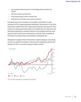 •	 The companies demonstrated care in the design of their products and
website.
•	 They have a history of innovation.
•	 They inspired loyalty in their customer base.
•	 Doing business with them was a positive experience.
During the fund’s year of existence (11/1/2006 to 10/31/2007), its value
increased 39.37%, outperforming the NASDAQ by 118% and the S+P by 316%
(which grew 18.09% and 9.47%, respectively, during the same period). These
results are striking, particularly when you consider that the results were sig-
nificantly weakened by a number of factors in the portfolio that have noth-
ing to do with UX. Much more information on the UX Fund is available on
the Teehan+Lax blog at http://www.teehanlax.com/blog/?p=293.
Although the example of the UX Fund doesn’t help in getting to concrete fig-
ures for any specific UX initiative, it does provide compelling evidence that
attention to UX is a successful strategy in today’s markets.
The UX Fund outperforms NASDAQ and the S&P.
1 YEAR GROWTH 40%
30%
20%
10%
0%
-10%
-20%
Nov 1, 2006 Nov 1, 2007
UX Fund Nasdaq S&P 500
Education    59
www.it-ebooks.info
 
