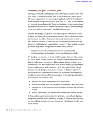 Connecting user goals to business goals
Satisfying user needs and helping users meet their goals are necessary step-
ping stones to achieving business goals in software product design. Good
UX design is principally about making an application effectively and easily
serve the needs and goals of its users, goals such as, “I want to feel confident
my money is invested properly.” Some user goals may at first appear discon-
nected from or unrelated to the business’s financial goals, but their linkage
to the success of the business isn’t usually hard to uncover.
Consider the example just given: “I want to feel confident my money is invested
properly.” For individual, nonprofessional investors, there’s tremendous poten-
tial for anxiety about how their money is invested. Investment is as much a
dark art as it is a science for them, and they pursue investments because they
know they ought to, but are perpetually nervous they’ve done too little research,
placed too risky of bets, and generally made the wrong decisions.
Confidence is as much based on emotion as it is on intellect. The
emotional component of confidence is why people buy name brands.
It’s standard and expected of investment brokerages that they offer custom-
ers online access to their accounts. But many of these online systems were
built in earlier times when it was a differentiating feature to simply have
online access, and these systems have been hacked over the years to add on
features to keep parity with competitors, with the quality of their UX suf-
fering as a result. Imagine, then, that a customer of the brokerage who’s
generally nervous about her investments and who has the goal of gaining
confidence in the wisdom of her decisions goes to the online portal and has
difficulty with the following tasks:
•	 Enrolling and getting immediate access to her accounts
•	 Finding information about and interpreting the performance of her investments
•	 Taking action on her investments and immediately seeing the effects of those
actions
•	 Finding useful support and information to help guide her decision making
If the portal’s design is also unattractive (giving the sense of lack of polish
and professionalism), and if it behaves strangely or performs poorly (giving
the sense of lack of quality, trustworthiness, and reliability), it all adds up to
more anxiety.
60    Chapter 2: Building the Case for Better UX
www.it-ebooks.info
 