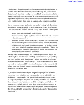 Though the UX and capabilities of the portal have absolutely no connection to
whether or not the customer’s money is invested wisely, they bear heavily on
the customer’s confidence in and perception of the firm. An investment broker-
age’s portal should reinforce a sense of security, professionalism, abundance of
support and expert advice, strong and instantaneous insight and control, and
other qualities that are likely to also be key goals of the company’s branding.
And so it becomes easy to see how the user goal of wanting “to feel confident
my money is invested properly” directly bears on the success of the business.
Links to quantifiable business concerns arising out of this user need might be:
•	 Reinforcement of branding goals and investments.
•	 Customer retention. Higher confidence decreases the likelihood the customer
will switch to another firm.
•	 Increase in customer lifetime value (CLV). A customer who’s confident in her
investments with a particular firm will tend to place more into it over time.
•	 Decrease in call center and in-store customer support. An anxious customer
will be much more likely to pick up the phone or visit a broker if she can’t get
quick, reassuring, and intelligible information or can’t take immediate and
instantly apparent action on her investments.
It’s very likely that this company will have already developed models for
calculating how investments in branding, customer retention, CLV, and sup-
port cost reduction affect the company’s bottom line. So the person cham-
pioning an investment in improving the UX of the brokerage’s online portal
just needs to develop credible estimates of how a certain investment in UX
affects those four business considerations, and then the company’s existing
models can take it from there.
So, it’s useful to discover what your company’s key objectives and brand
promises are and to find ways of demonstrating how your initiative can
lend support to these goals. Your company’s finance department should
be adept at figuring out things like this. Seeking the advice and support of
finance executives early on can be useful in making the case for better UX
because they can help navigate some of the more mind-boggling financial
justifications. And involving them early in the process of developing a cred-
ible ROI model for UX can easily turn them into allies rather than skeptical
stakeholders.
Education    61
www.it-ebooks.info
 