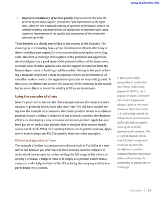 •	 Improved consistency of service quality. Improvements that ease the
process of providing support, provide the right information at the right
time, allow for more detailed tracking of operator performance, reduce the
need for training, and improve the job satisfaction of operators also cause
a general improvement in the quality and consistency of the service the
operators provide.
These benefits are clearly easy to link to the success of the business. The
challenge is in estimating how a given investment in UX will affect any of
these considerations, especially when counterbalanced against switching
costs. However, a thorough investigation of the problems and opportuni-
ties should give you a good sense of the potential effects of the investment,
at which point it’s time again to seek out the support of someone from the
finance department in building credible models. Getting to the point of hav-
ing a financial model and a clear recognition of how an investment in UX
can affect certain costs in the organization puts you on very solid ground. At
this point, the debate can be over the accuracy of the estimates in the model,
but no one is likely to doubt the validity of UX as an investment.
Using the examples of others
Now it’s your turn to trot out the iPod example and see if it sways anyone’s
opinion. It probably won’t; those who don’t “get” UX will have trouble see-
ing how the example of a consumer electronics product relates to a software
product, though a software initiative is just as much a product development
effort as is developing a new consumer electronics product. Apple has also
been put up on such a high pedestal that to emulate their success simply
seems out of reach. What the Founding Fathers are to politics and law, Apple
now is to technology and UX. Fortunately, there are other examples.
Online tax preparation software
The example of online tax preparation software such as TurboTax is a won-
derful one because you don’t need to have actually used the software to
understand the example. In understanding the full range of the value cre-
ated by TurboTax, it helps to think of it simply as a product rather than a
company, and it helps to think of the IRS as being the company and the tax-
payer being the customer.
It gives some useful
perspective to realize that
the iPhone, while wildly
popular in the U.S., isn’t
popular in Japan. Consumer
electronics in Japan are
always a year or two more
advanced than those in the
U.S. and in that context the
iPhone looks less innovative,
and it also fails to support
some of the activities
Japanese users demand. This
is a great example of how
even UX that’s exceptional
to one set of users can
be deficient to another,
underscoring the importance
of the understanding the
perspective of actual users in
UX design.
Education    63
www.it-ebooks.info
 