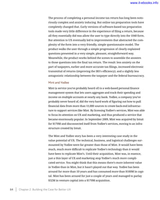 The process of completing a personal income tax return has long been noto-
riously complex and anxiety inducing. But online tax preparation tools have
completely changed that. Early versions of software-based tax preparation
tools made very little difference in the experience of filing a return, because
all they essentially did was allow the user to type directly into the 1040 form.
But attention to UX eventually led to improvements that abstracted the com-
plexity of the form into a very friendly, simple questionnaire model. The
product walks the user through a simple progression of clearly explained
questions presented in a very simple, pleasant, straightforward way.
Meanwhile, the product works behind the scenes to assemble the answers
to those questions into the final tax return. The result: less anxiety on the
part of taxpayers, earlier and more accurate tax filings, increased electronic
transmittal of returns (improving the IRS’s efficiency), and a slightly less
antagonistic relationship between the taxpayer and the federal bureaucracy.
Mint and Yodlee
Mint (a service you’ve probably heard of) is a web-based personal finance
management system that lets users aggregate and track their spending and
income on multiple accounts at nearly any bank. Yodlee, a company you’ve
probably never heard of, did the very hard work of figuring out how to pull
financial data from more than 11,000 sources to create back-end infrastruc-
ture to support services like Mint. By licensing Yodlee’s services, Mint was able
to focus its attention on UX and marketing, and thus produced a service that
became enormously popular. In September 2009, Mint was acquired by Intuit
for $170M and disconnected itself from Yodlee’s services, moving to an infra-
structure created by Intuit.
The Mint and Yodlee story has been a very interesting case study in the
value potential of UX. The technical, business, and logistical challenges sur-
mounted by Yodlee were far greater than those of Mint. It would have been
much, much more difficult to replicate Yodlee’s technology than it would
have been to replicate Mint’s. Until their acquisition, Mint was, in essence,
just a thin layer of UX and marketing atop Yodlee’s much more compli-
cated service. You might think that this means there’s more inherent value
in Yodlee than in Mint, but it hasn’t played out that way. Yodlee has been
around for more than 10 years and has consumed more than $100M in capi-
tal. Mint has been around for just a couple of years and managed to parlay
$32M in venture capital into a $170M acquisition.
64    Chapter 2: Building the Case for Better UX
www.it-ebooks.info
 