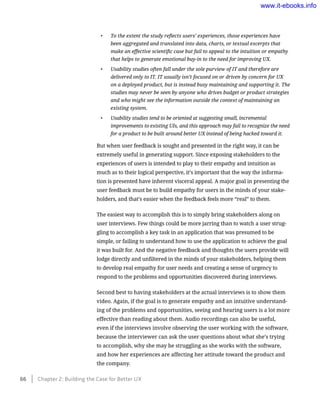 •	 To the extent the study reflects users’ experiences, those experiences have
been aggregated and translated into data, charts, or textual excerpts that
make an effective scientific case but fail to appeal to the intuition or empathy
that helps to generate emotional buy-in to the need for improving UX.
•	 Usability studies often fall under the sole purview of IT and therefore are
delivered only to IT. IT usually isn’t focused on or driven by concern for UX
on a deployed product, but is instead busy maintaining and supporting it. The
studies may never be seen by anyone who drives budget or product strategies
and who might see the information outside the context of maintaining an
existing system.
•	 Usability studies tend to be oriented at suggesting small, incremental
improvements to existing UIs, and this approach may fail to recognize the need
for a product to be built around better UX instead of being hacked toward it.
But when user feedback is sought and presented in the right way, it can be
extremely useful in generating support. Since exposing stakeholders to the
experiences of users is intended to play to their empathy and intuition as
much as to their logical perspective, it’s important that the way the informa-
tion is presented have inherent visceral appeal. A major goal in presenting the
user feedback must be to build empathy for users in the minds of your stake-
holders, and that’s easier when the feedback feels more “real” to them.
The easiest way to accomplish this is to simply bring stakeholders along on
user interviews. Few things could be more jarring than to watch a user strug-
gling to accomplish a key task in an application that was presumed to be
simple, or failing to understand how to use the application to achieve the goal
it was built for. And the negative feedback and thoughts the users provide will
lodge directly and unfiltered in the minds of your stakeholders, helping them
to develop real empathy for user needs and creating a sense of urgency to
respond to the problems and opportunities discovered during interviews.
Second best to having stakeholders at the actual interviews is to show them
video. Again, if the goal is to generate empathy and an intuitive understand-
ing of the problems and opportunities, seeing and hearing users is a lot more
effective than reading about them. Audio recordings can also be useful,
even if the interviews involve observing the user working with the software,
because the interviewer can ask the user questions about what she’s trying
to accomplish, why she may be struggling as she works with the software,
and how her experiences are affecting her attitude toward the product and
the company.
66    Chapter 2: Building the Case for Better UX
www.it-ebooks.info
 