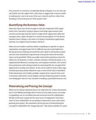 User research is covered in considerable detail in Chapter 6, so we won’t go
any further into the subject here, other than to suggest that it may be useful
in making your case to do some of the user research up front, rather than
bundling it all into the process of the project itself.
Quantifying the Business Value
Education alone may not be enough to make the magnitude of the oppor-
tunity clear. Executives trying to balance and triage opportunities need
common measuring sticks by which to judge which opportunity offers the
strongest value. Again, the goal is to convert the perception of a UX-driven
initiative from it being a cost center to it being a tremendous opportunity,
and that case requires hard numbers and facts.
What sorts of numbers and facts will be compelling is so specific to a given
organization and opportunity that it’s difficult to go into much depth here.
But the processes of having connected the user’s goals to the business’s goals
and vice versa should have exposed some clear points where the business
value can be quantified. When you make conservative projections about the
effects of a UX initiative on sales, customer retention, and brand equity, or on
organizational efficiency, training costs, and employee retention, and connect
those projections with existing models for estimating ROI, the strength of the
opportunity is usually very obvious. It also can be useful to look to other orga-
nizations pursuing similar initiatives to get a sense of how they’ve benefited.
If this information isn’t readily available, analysts from research firms such
as Forrester and Gartner can be helpful, and they frequently produce articles
and whitepapers that are very valuable in building a quantified business case.
Materializing and Proving the Concept
When you’re trying to generate buy-in for improved UX, written documenta-
tion or low-fidelity prototypes don’t tend to do your ideas justice, nor make
a compelling case on an intellectual and emotional level for stakeholders.
Ideally, you’ll want to generate the same sense of engagement and enthu-
siasm in your stakeholders as you propose to generate in your users when
pitching your project. We sometimes call the process of materializing the
concept for stakeholders the “puppy dog sale.” Ask anyone whether he wants
Materializing and Proving the Concept    67
www.it-ebooks.info
 