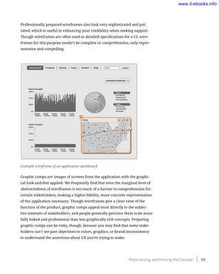 Professionally prepared wireframes also look very sophisticated and pol-
ished, which is useful in enhancing your credibility when seeking support.
Though wireframes are often used as detailed specifications for a UI, wire-
frames for this purpose needn’t be complete or comprehensive, only repre-
sentative and compelling.
Example wireframe of an application dashboard
Graphic comps are images of screens from the application with the graphi-
cal look-and-feel applied. We frequently find that even the marginal level of
abstractedness of wireframes is too much of a barrier to comprehension for
certain stakeholders, making a higher-fidelity, more concrete representation
of the application necessary. Though wireframes give a clear view of the
function of the product, graphic comps appeal most directly to the subjec-
tive interests of stakeholders, and people generally perceive them to be more
fully baked and professional than less graphically rich concepts. Preparing
graphic comps can be risky, though, because you may find that some stake-
holders can’t see past objections to colors, graphics, or brand inconsistency
to understand the assertions about UX you’re trying to make.
Materializing and Proving the Concept    69
www.it-ebooks.info
 