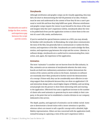 Storyboards
Although wireframes and graphic comps can be visually appealing, they may
fall a bit short in demonstrating the full UX potential of an idea. Products
must be seen and understood in the context of how they fit into a user’s per-
sonal or work life and how they help fulfill user goals. Whereas wireframes
and graphic comps require the viewer to put himself in the shoes of the user
and imagine what the user’s experience will be, storyboards allow the view
to be pulled back from just the application screens to show them in the con-
text of a user’s life, needs, and behaviors.
If you’ve watched the special features content on a DVD, you may already
be familiar with storyboards. In filmmaking, the script alone communicates
the story of the film, but generally fails to communicate or outline the flow,
motion, and experience of the film. Storyboards are used to bridge the flow,
motion, and experience gap between the script and the screen. Likewise, in
software design, storyboards are a useful tool in communicating flow, inter-
action, and, again, the experience of the application.
Animatics
The term “animatics” is another one we borrow from the film industry. In
film, animatics are an extension of storyboards wherein the static story-
boards are built into rudimentary animations to better demonstrate the
motion of the camera and the action in the frame. Animatics in software
are essentially short films produced to further enrich the demonstration
of a concept. If done well, they can be considerably more effective in win-
ning support than storyboards because they can show an application’s UX
and interaction design with a much higher degree of fidelity, and can bring
actual people into the picture to show them interacting with and reacting
to the application. EffectiveUI has seen a significant increase in the number
of clients who need animatics to generate buy-in more widely in their com-
pany, to the point that we’ve established a creative division in our company
dedicated to this service.
The depth, quality, and approach of animatics can be widely varied. Some
aim to demonstrate a broad vision with a lesser attention to specifics,
whereas others are meant to sell a specific concept with a detailed, high-
fidelity representation. Others are less concerned with the application itself,
instead focusing on capturing a view of the user’s experience with it.
Storyboards are used to
bridge the flow, motion,
and experience gap
between the script
and the screen.
70    Chapter 2: Building the Case for Better UX
www.it-ebooks.info
 