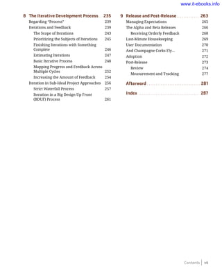 Contents vii
8	 The Iterative Development Process.. . 235
Regarding “Process”	 239
Iterations and Feedback	 239
The Scope of Iterations	 243
Prioritizing the Subjects of Iterations	 245
Finishing Iterations with Something
Complete	 246
Estimating Iterations	 247
Basic Iterative Process	 248
Mapping Progress and Feedback Across
Multiple Cycles	 252
Increasing the Amount of Feedback	 254
Iteration in Sub-Ideal Project Approaches	 256
Strict Waterfall Process	 257
Iteration in a Big Design Up Front
(BDUF) Process	 261
9	 Release and Post-Release.. . . . . . . . . . . . . 263
Managing Expectations	 265
The Alpha and Beta Releases	 266
Receiving Orderly Feedback 	 268
Last-Minute Housekeeping	 269
User Documentation	 270
And Champagne Corks Fly…	 271
Adoption	 272
Post-Release	 273
Review	 274
Measurement and Tracking	 277
Afterword.. . . . . . . . . . . . . . . . . . . . . . . . . . . . . . . 281
Index.. . . . . . . . . . . . . . . . . . . . . . . . . . . . . . . . . . . 287
www.it-ebooks.info
 