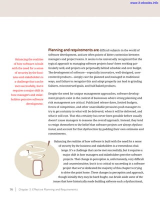Planning and requirements are difficult subjects in the world of
software development, and are often points of bitter contention between
managers and project teams. It seems to be universally recognized that the
typical approach to managing software projects hasn’t been working par-
ticularly well, and projects are perpetually behind schedule and over budget.
The development of software—especially innovative, well-designed, user-
centered products—simply can’t be planned and managed in traditional
ways, and failure to recognize this and adapt properly can lead to grinding
failures, misconstrued goals, and half-baked products.
Despite the need for unique management approaches, software develop-
ment projects exist in the context of businesses where strong planning and
risk management are critical. Publicized release dates, limited budgets,
forces of competition, and other unavoidable pressures push managers to
try to get certainty in what will be delivered, when it will be delivered, and
what it will cost. That this certainty has never been possible before usually
doesn’t cause managers to reassess the overall approach. Instead, they tend
to resign themselves to the belief that software projects are always dysfunc-
tional, and account for that dysfunction by padding their own estimates and
commitments.
Balancing the realities of how software is built with the need for a sense
of security by the business and stakeholders is a tremendous chal-
lenge. It’s a challenge that can be met successfully, but it requires a
major shift in how managers and stakeholders perceive software
projects. That change in perception is, unfortunately, very difficult
and counterintuitive, but it is so critical to succeeding in a software
project that we’ve dedicated the majority of this chapter to trying
to drive the point home. These changes in perception and approach,
though initially they may be hard fought, can brush aside some of the
issues that have historically made building software such a dysfunctional,
Balancing the realities
of how software is built
with the need for a sense
of security by the busi-
ness and stakeholders is
a challenge that can be
met successfully, but it
requires a major shift in
how managers and stake-
holders perceive software
development.
76    Chapter 3: Effective Planning and Requirements
www.it-ebooks.info
 