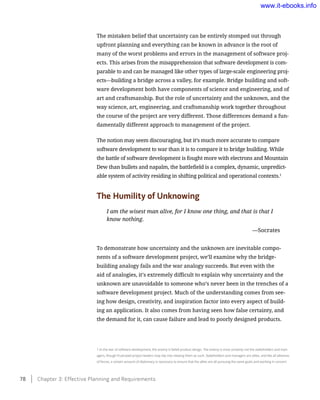 The mistaken belief that uncertainty can be entirely stomped out through
upfront planning and everything can be known in advance is the root of
many of the worst problems and errors in the management of software proj-
ects. This arises from the misapprehension that software development is com-
parable to and can be managed like other types of large-scale engineering proj-
ects—building a bridge across a valley, for example. Bridge building and soft-
ware development both have components of science and engineering, and of
art and craftsmanship. But the role of uncertainty and the unknown, and the
way science, art, engineering, and craftsmanship work together throughout
the course of the project are very different. Those differences demand a fun-
damentally different approach to management of the project.
The notion may seem discouraging, but it’s much more accurate to compare
software development to war than it is to compare it to bridge building. While
the battle of software development is fought more with electrons and Mountain
Dew than bullets and napalm, the battlefield is a complex, dynamic, unpredict-
able system of activity residing in shifting political and operational contexts.1
The Humility of Unknowing
I am the wisest man alive, for I know one thing, and that is that I
know nothing.
	 —Socrates
To demonstrate how uncertainty and the unknown are inevitable compo-
nents of a software development project, we’ll examine why the bridge-
building analogy fails and the war analogy succeeds. But even with the
aid of analogies, it’s extremely difficult to explain why uncertainty and the
unknown are unavoidable to someone who’s never been in the trenches of a
software development project. Much of the understanding comes from see-
ing how design, creativity, and inspiration factor into every aspect of build-
ing an application. It also comes from having seen how false certainty, and
the demand for it, can cause failure and lead to poorly designed products.
1 In the war of software development, the enemy is failed product design. The enemy is most certainly not the stakeholders and man-
agers, though frustrated project leaders may slip into viewing them as such. Stakeholders and managers are allies, and like all alliances
of forces, a certain amount of diplomacy is necessary to ensure that the allies are all pursuing the same goals and working in concert.
78    Chapter 3: Effective Planning and Requirements
www.it-ebooks.info
 