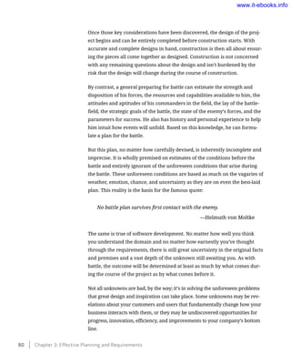 Once those key considerations have been discovered, the design of the proj-
ect begins and can be entirely completed before construction starts. With
accurate and complete designs in hand, construction is then all about ensur-
ing the pieces all come together as designed. Construction is not concerned
with any remaining questions about the design and isn’t burdened by the
risk that the design will change during the course of construction.
By contrast, a general preparing for battle can estimate the strength and
disposition of his forces, the resources and capabilities available to him, the
attitudes and aptitudes of his commanders in the field, the lay of the battle-
field, the strategic goals of the battle, the state of the enemy’s forces, and the
parameters for success. He also has history and personal experience to help
him intuit how events will unfold. Based on this knowledge, he can formu-
late a plan for the battle.
But this plan, no matter how carefully devised, is inherently incomplete and
imprecise. It is wholly premised on estimates of the conditions before the
battle and entirely ignorant of the unforeseen conditions that arise during
the battle. These unforeseen conditions are based as much on the vagaries of
weather, emotion, chance, and uncertainty as they are on even the best-laid
plan. This reality is the basis for the famous quote:
No battle plan survives first contact with the enemy.
	 —Helmuth von Moltke
The same is true of software development. No matter how well you think
you understand the domain and no matter how earnestly you’ve thought
through the requirements, there is still great uncertainty in the original facts
and premises and a vast depth of the unknown still awaiting you. As with
battle, the outcome will be determined at least as much by what comes dur-
ing the course of the project as by what comes before it.
Not all unknowns are bad, by the way; it’s in solving the unforeseen problems
that great design and inspiration can take place. Some unknowns may be rev-
elations about your customers and users that fundamentally change how your
business interacts with them, or they may be undiscovered opportunities for
progress, innovation, efficiency, and improvements to your company’s bottom
line.
80    Chapter 3: Effective Planning and Requirements
www.it-ebooks.info
 