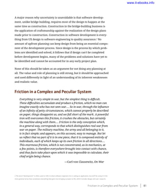 A major reason why uncertainty is unavoidable is that software develop-
ment, unlike bridge building, requires most of the design to happen at the
same time as construction. Construction in the bridge-building business is
the application of craftsmanship against the realization of the design plans
made prior to construction. Construction in software development is every-
thing from UX design to software engineering to quality assurance.2
No
amount of upfront planning can keep design from being an essential compo-
nent of the development process. Since design is the process by which prob-
lems are identified and solved, it follows that if design can’t be completed
before development begins, many of the problems and solutions have yet to
be identified and cannot be accounted for in any early project plan.
None of this should be taken as an argument for not doing any planning at
all. The value and role of planning is still strong, but it should be approached
and used differently in light of an understanding of its inherent weaknesses
and realistic value.
Friction in a Complex and Peculiar System
Everything is very simple in war, but the simplest thing is difficult.
These difficulties accumulate and produce a friction, which no man can
imagine exactly who has not seen war.… So in war, through the influence
of an infinity of petty circumstances, which cannot properly be described
on paper, things disappoint us, and we fall short of the mark. A powerful
iron will overcomes this friction, it crushes the obstacles, but certainly
the machine along with them.… Friction is the only conception which,
in a general way, corresponds to that which distinguishes real war from
war on paper. The military machine, the army and all belonging to it,
is in fact simple; and appears, on this account, easy to manage. But let
us reflect that no part of it is in one piece, that it is composed entirely of
individuals, each of which keeps up its own friction in all directions.…
This enormous friction, which is not concentrated, as in mechanics, at
a few points, is therefore everywhere brought into contact with chance,
and thus facts take place upon which it was impossible to calculate, their
chief origin being chance.
	 —Carl von Clausewitz, On War
2 The word “development” is often used to refer to what software engineers do in coding an application, but we’ll be using it in the
more general sense that constitutes everything that goes into bringing a project to life, which includes design and user research.
Friction in a Complex and Peculiar System    81
www.it-ebooks.info
 