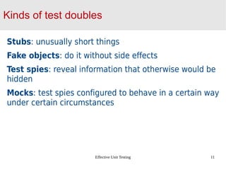 Effective Unit Testing 11
Kinds of test doubles
Stubs: unusually short things
Fake objects: do it without side effects
Test spies: reveal information that otherwise would be
hidden
Mocks: test spies configured to behave in a certain way
under certain circumstances
 