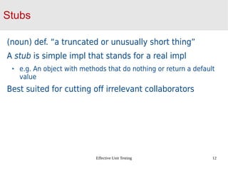 Effective Unit Testing 12
Stubs
(noun) def. “a truncated or unusually short thing”
A stub is simple impl that stands for a real impl
e.g. An object with methods that do nothing or return a default
value
Best suited for cutting off irrelevant collaborators
 