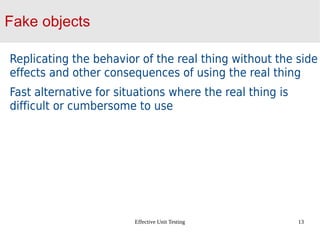 Effective Unit Testing 13
Fake objects
Replicating the behavior of the real thing without the side
effects and other consequences of using the real thing
Fast alternative for situations where the real thing is
difficult or cumbersome to use
 