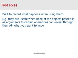 Effective Unit Testing 14
Test spies
Built to record what happens when using them
E.g. they are useful when none of the objects passed in
as arguments to certain operations can reveal through
their API what you want to know
 