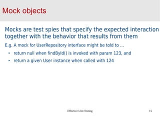 Effective Unit Testing 15
Mock objects
Mocks are test spies that specify the expected interaction
together with the behavior that results from them
E.g. A mock for UserRepository interface might be told to …
return null when findById() is invoked with param 123, and
return a given User instance when called with 124
 