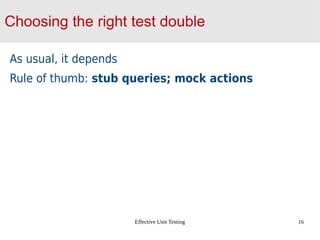 Effective Unit Testing 16
Choosing the right test double
As usual, it depends
Rule of thumb: stub queries; mock actions
 