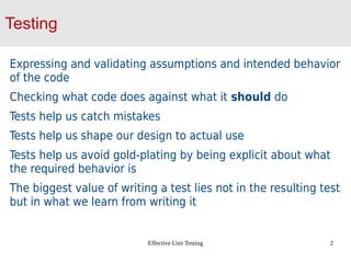 Effective Unit Testing 2
Testing
Expressing and validating assumptions and intended behavior
of the code
Checking what code does against what it should do
Tests help us catch mistakes
Tests help us shape our design to actual use
Tests help us avoid gold-plating by being explicit about what
the required behavior is
The biggest value of writing a test lies not in the resulting test
but in what we learn from writing it
 