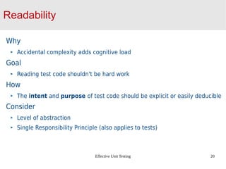 Effective Unit Testing 20
Readability
Why
Accidental complexity adds cognitive load
Goal
Reading test code shouldn't be hard work
How
The intent and purpose of test code should be explicit or easily deducible
Consider
Level of abstraction
Single Responsibility Principle (also applies to tests)
 