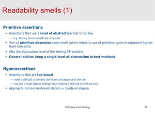 Effective Unit Testing 21
Readability smells (1)
Primitive assertions
Assertions that use a level of abstraction that is too low
E.g. Testing structural details of results
Twin of primitive obsession code smell (which refers to use of primitive types to represent higher-
level concepts)
Also the abstraction level of the testing API matters
General advice: keep a single level of abstraction in test methods
Hyperassertions
Assertions that are too broad
make it difficult to identify the intent and essence of the test
may fail if small details change, thus making it difficult to find out why
Approach: remove irrelevant details + divide-et-impera
 