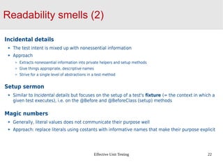 Effective Unit Testing 22
Readability smells (2)
Incidental details
The test intent is mixed up with nonessential information
Approach
Extracts nonessential information into private helpers and setup methods
Give things appropriate, descriptive names
Strive for a single level of abstractions in a test method
Setup sermon
Similar to Incidental details but focuses on the setup of a test's fixture (= the context in which a
given test executes), i.e. on the @Before and @BeforeClass (setup) methods
Magic numbers
Generally, literal values does not communicate their purpose well
Approach: replace literals using costants with informative names that make their purpose explicit
 