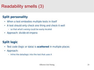 Effective Unit Testing 23
Readability smells (3)
Split personality
When a test embodies multiple tests in itself
A test should only check one thing and check it well
so that what's wrong could be easily located
Approach: divide-et-impera
Split logic
Test code (logic or data) is scattered in multiple places
Approach:
Inline the data/logic into the test that uses it
 