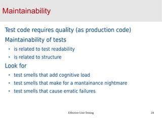 Effective Unit Testing 24
Maintainability
Test code requires quality (as production code)
Maintainability of tests
is related to test readability
is related to structure
Look for
test smells that add cognitive load
test smells that make for a mantainance nightmare
test smells that cause erratic failures
 