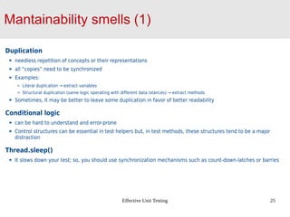 Effective Unit Testing 25
Mantainability smells (1)
Duplication
needless repetition of concepts or their representations
all “copies” need to be synchronized
Examples:
Literal duplication → extract variables
Structural duplication (same logic operating with different data istances) → extract methods
Sometimes, it may be better to leave some duplication in favor of better readability
Conditional logic
can be hard to understand and error-prone
Control structures can be essential in test helpers but, in test methods, these structures tend to be a major
distraction
Thread.sleep()
It slows down your test; so, you should use synchronization mechanisms such as count-down-latches or barries
 