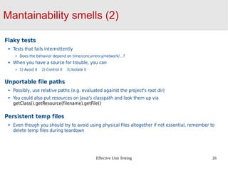 Effective Unit Testing 26
Mantainability smells (2)
Flaky tests
Tests that fails intermittently
Does the behavior depend on time/concurrency/network/…?
When you have a source for trouble, you can
1) Avoid it 2) Control it 3) Isolate it
Unportable file paths
Possibly, use relative paths (e.g. evaluated against the project's root dir)
You could also put resources on Java's classpath and look them up via
getClass().getResource(filename).getFile()
Persistent temp files
Even though you should try to avoid using physical files altogether if not essential, remember to
delete temp files during teardown
 