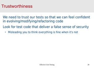 Effective Unit Testing 28
Trustworthiness
We need to trust our tests so that we can feel confident
in evolving/modifying/refactoring code
Look for test code that deliver a false sense of security
Misleading you to think everything is fine when it's not
 